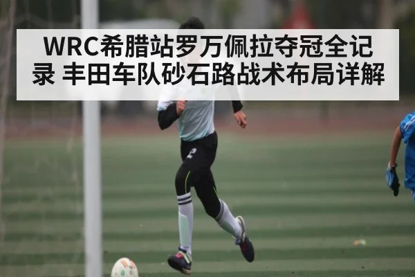WRC希腊站罗万佩拉夺冠全记录 丰田车队砂石路战术布局详解