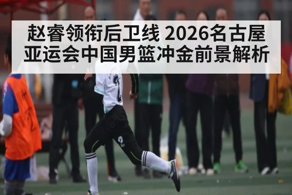 赵睿领衔后卫线 2026名古屋亚运会中国男篮冲金前景解析